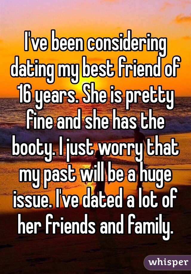 I've been considering dating my best friend of 16 years. She is pretty fine and she has the booty. I just worry that my past will be a huge issue. I've dated a lot of her friends and family. 