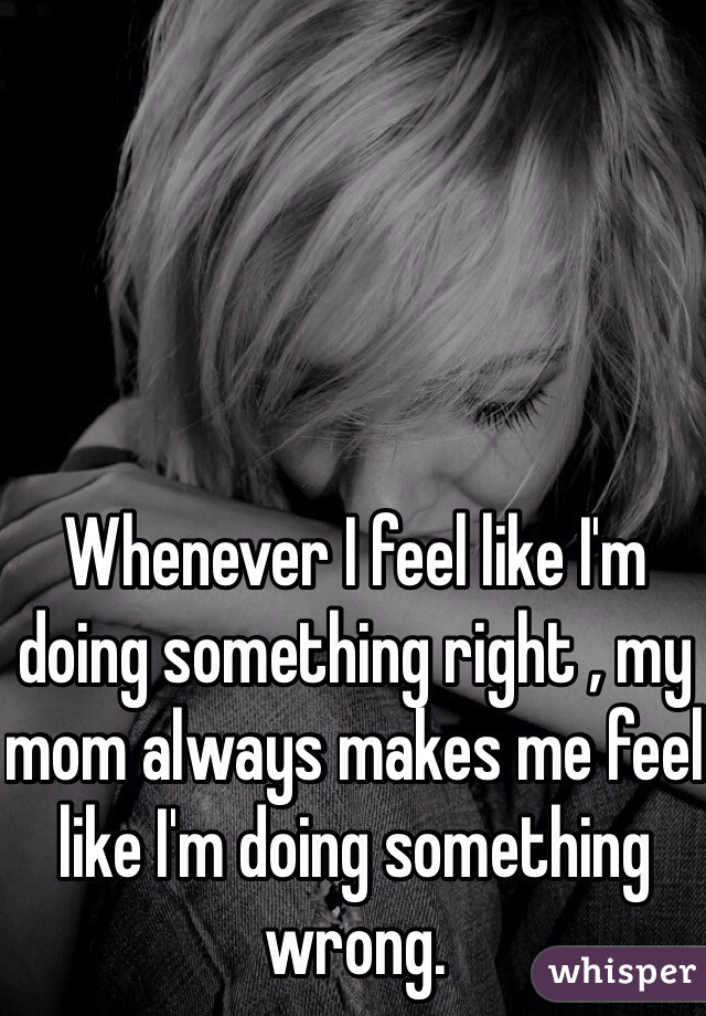 Whenever I feel like I'm doing something right , my mom always makes me feel like I'm doing something wrong. 