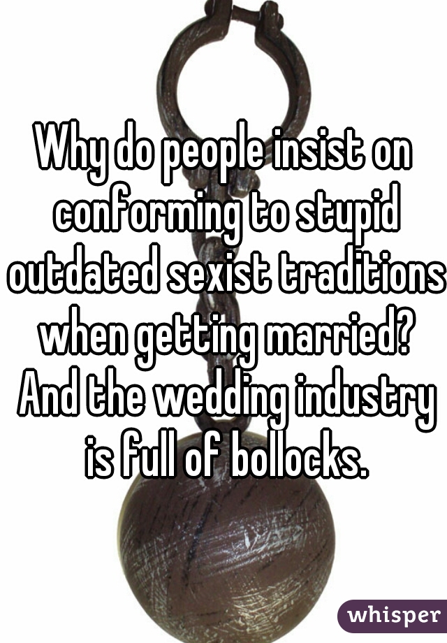 Why do people insist on conforming to stupid outdated sexist traditions when getting married? And the wedding industry is full of bollocks.