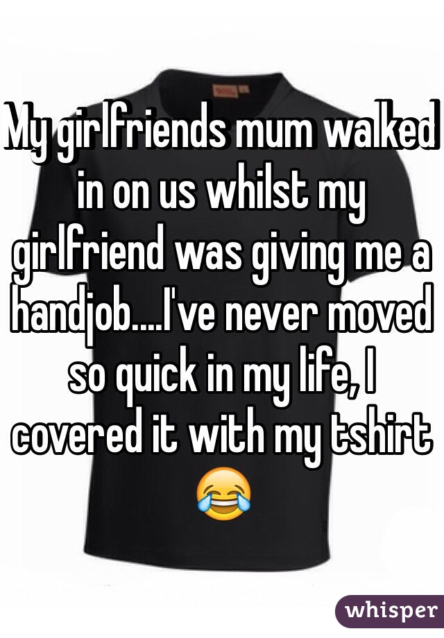 My girlfriends mum walked in on us whilst my girlfriend was giving me a handjob....I've never moved so quick in my life, I covered it with my tshirt 😂