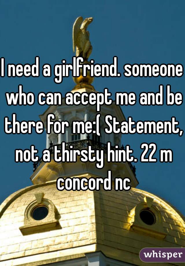 I need a girlfriend. someone who can accept me and be there for me:( Statement, not a thirsty hint. 22 m concord nc