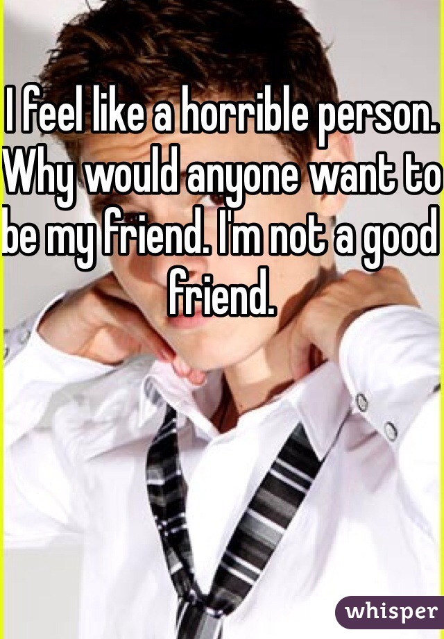 I feel like a horrible person. Why would anyone want to be my friend. I'm not a good friend.