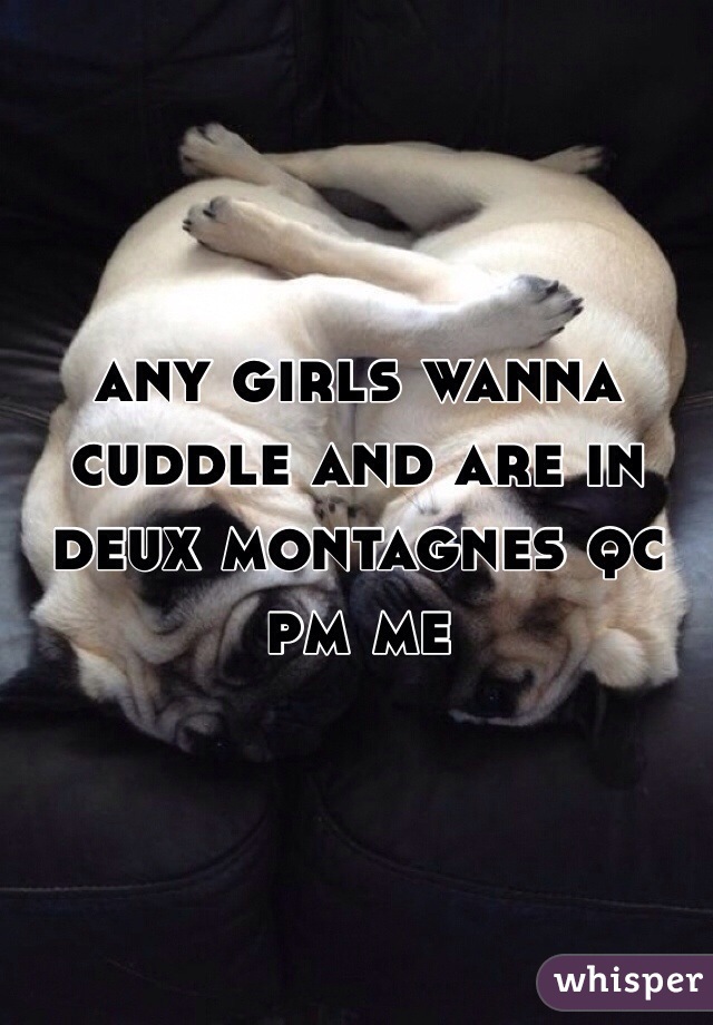 any girls wanna cuddle and are in deux montagnes qc 
pm me 