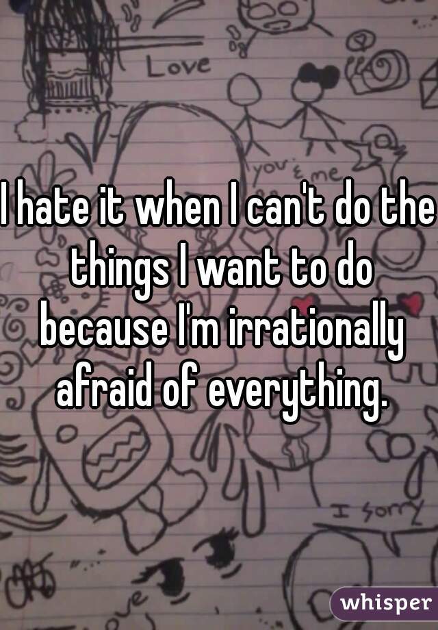 I hate it when I can't do the things I want to do because I'm irrationally afraid of everything.