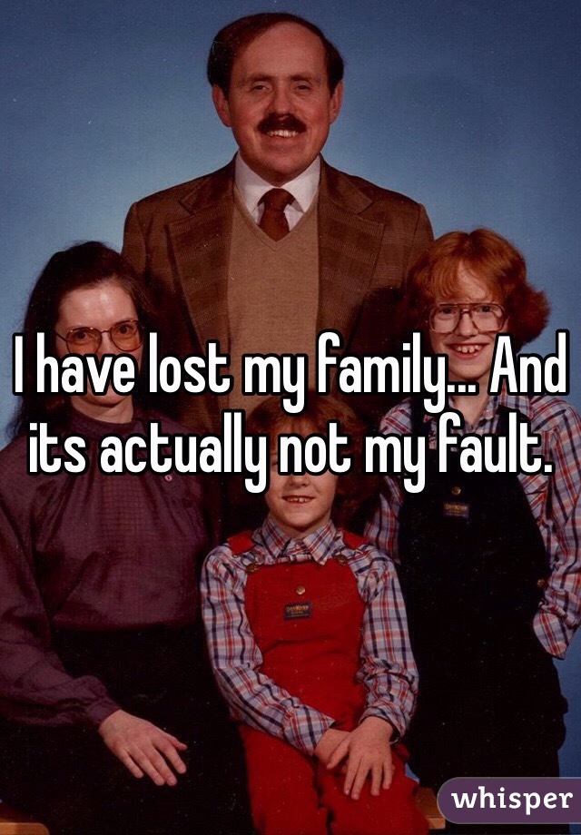 I have lost my family... And its actually not my fault. 