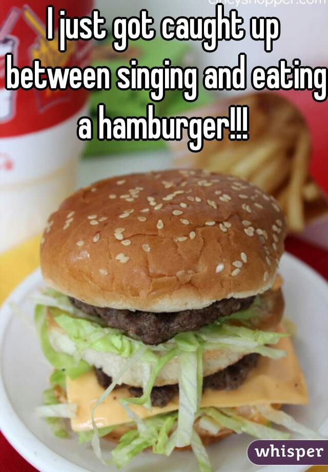 I just got caught up between singing and eating a hamburger!!! 