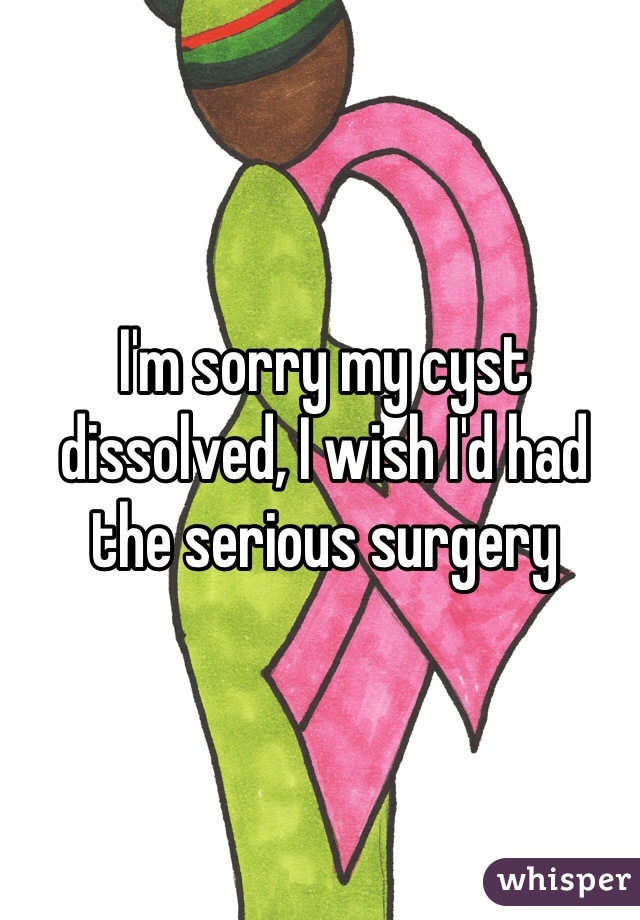 I'm sorry my cyst dissolved, I wish I'd had the serious surgery