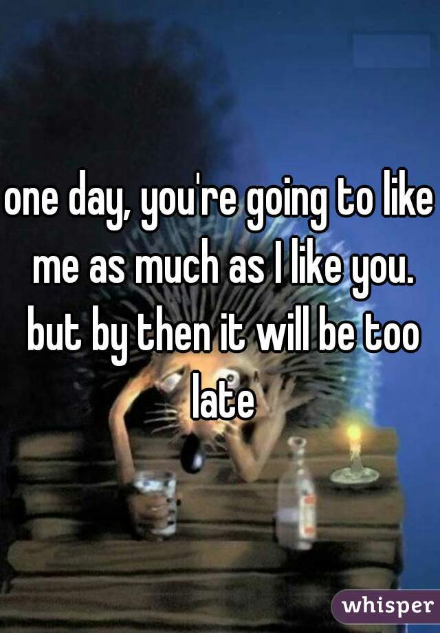 one day, you're going to like me as much as I like you. but by then it will be too late