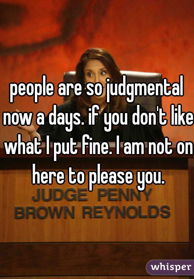 people are so judgmental now a days. if you don't like what I put fine. I am not on here to please you.