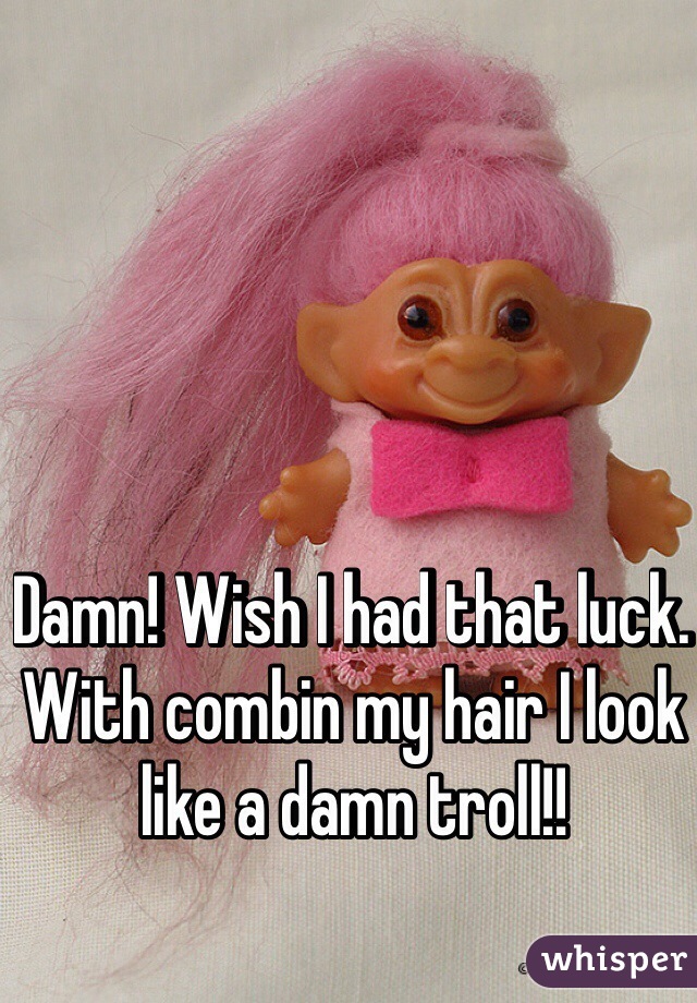 Damn! Wish I had that luck. With combin my hair I look like a damn troll!!