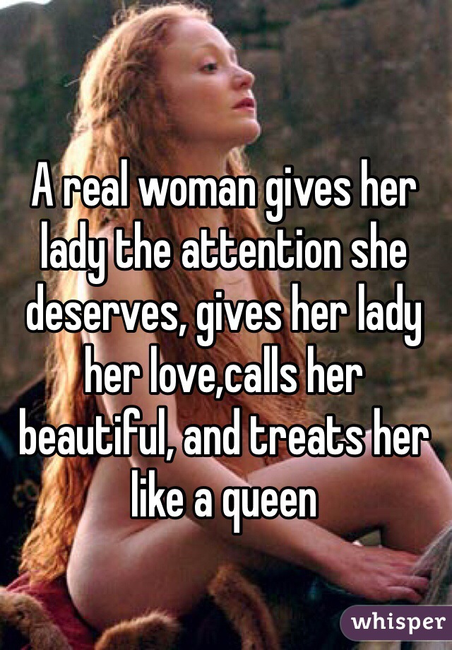 A real woman gives her lady the attention she deserves, gives her lady her love,calls her beautiful, and treats her like a queen 
