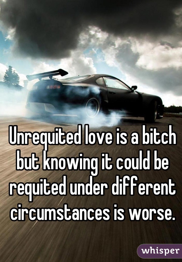 Unrequited love is a bitch but knowing it could be requited under different circumstances is worse.