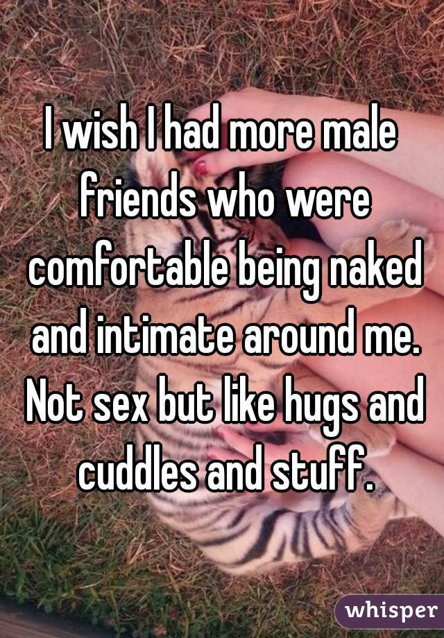 I wish I had more male friends who were comfortable being naked and intimate around me. Not sex but like hugs and cuddles and stuff.