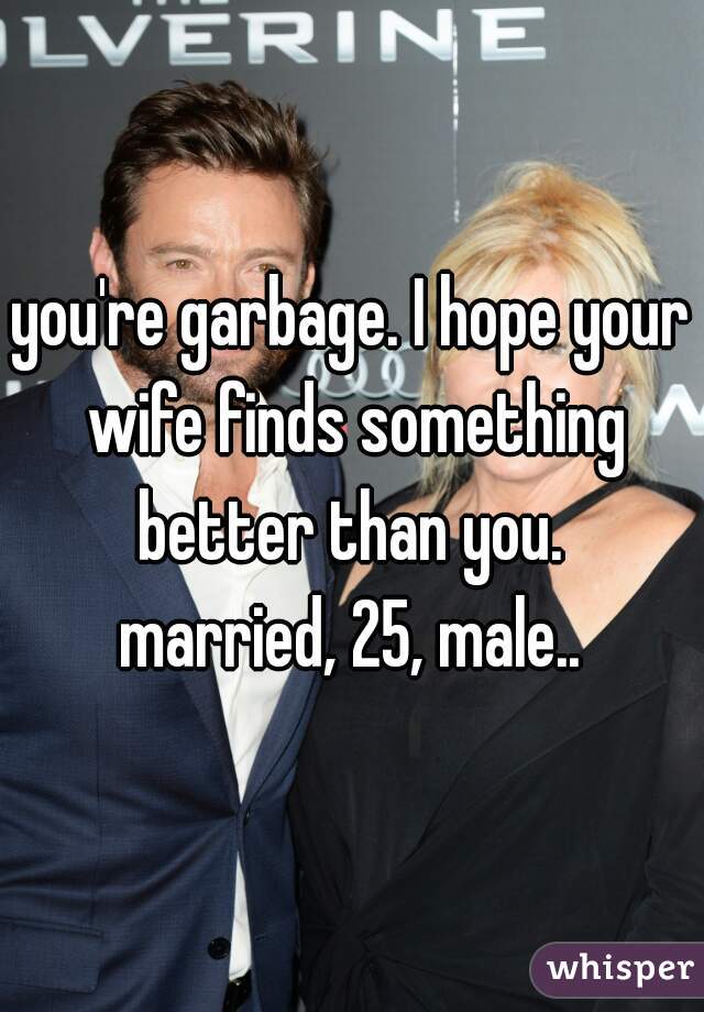 you're garbage. I hope your wife finds something better than you. 

married, 25, male..