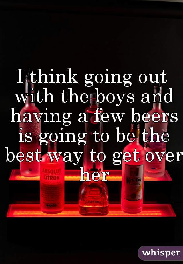 I think going out with the boys and having a few beers is going to be the best way to get over her