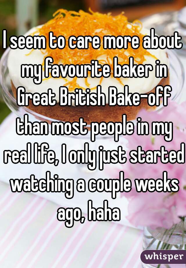 I seem to care more about my favourite baker in Great British Bake-off than most people in my real life, I only just started watching a couple weeks ago, haha   