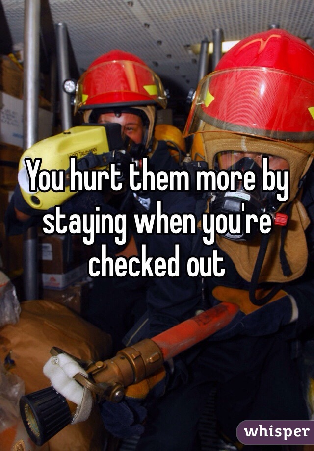 You hurt them more by staying when you're checked out 