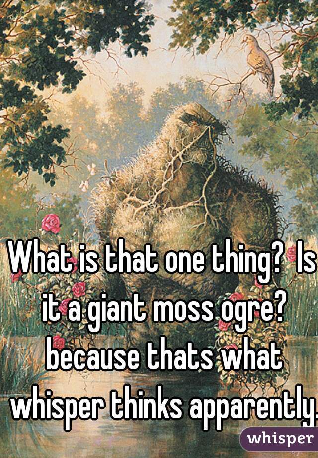 What is that one thing?  Is it a giant moss ogre? because thats what whisper thinks apparently. 