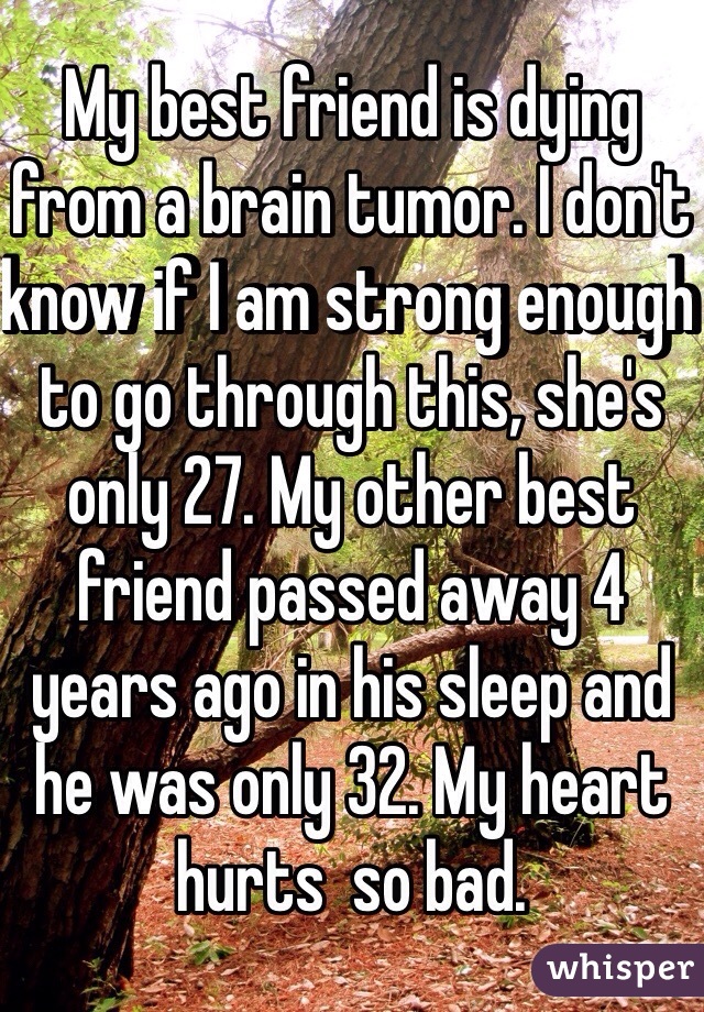 My best friend is dying from a brain tumor. I don't know if I am strong enough to go through this, she's only 27. My other best friend passed away 4 years ago in his sleep and he was only 32. My heart hurts  so bad. 
