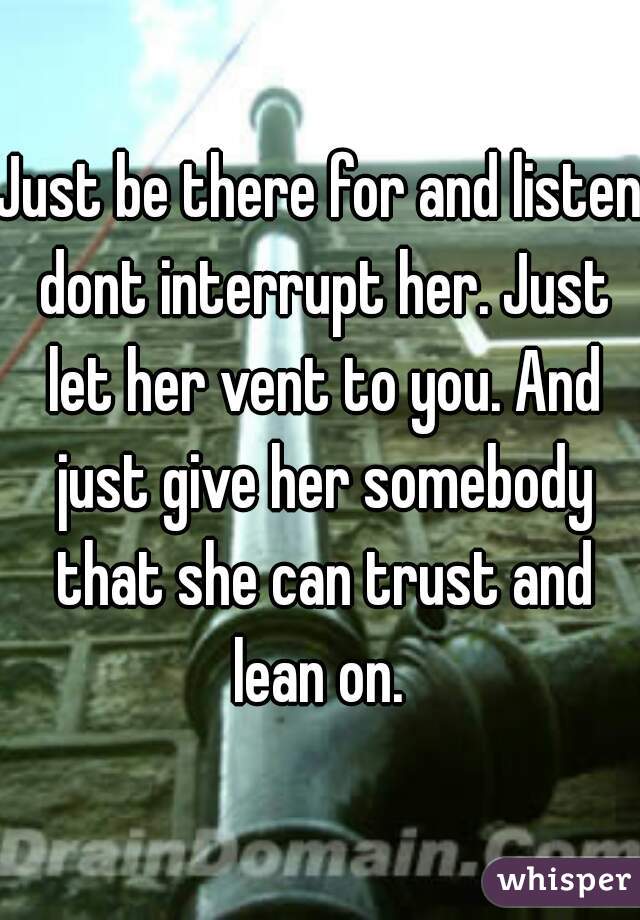 Just be there for and listen dont interrupt her. Just let her vent to you. And just give her somebody that she can trust and lean on. 