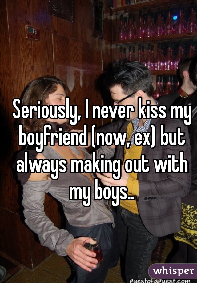 Seriously, I never kiss my boyfriend (now, ex) but always making out with my boys..