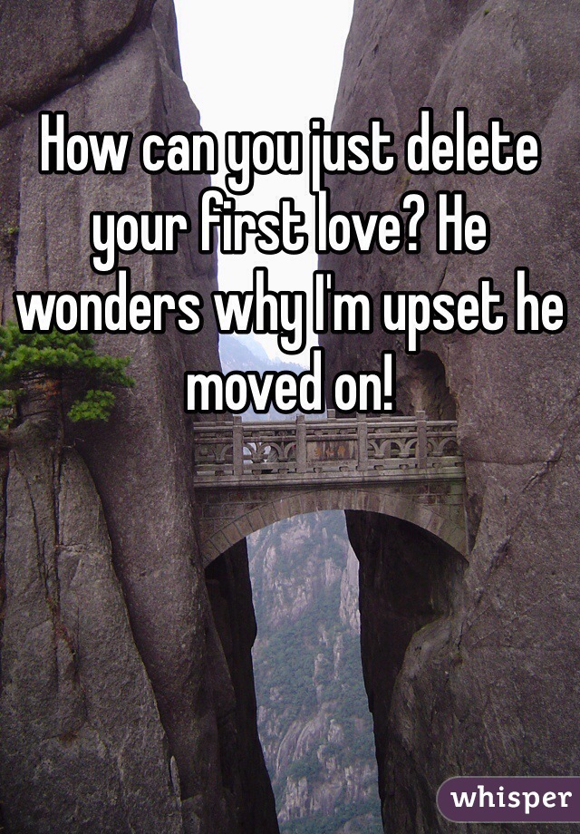 How can you just delete your first love? He wonders why I'm upset he moved on!