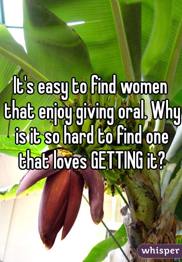 It's easy to find women that enjoy giving oral. Why is it so hard to find one that loves GETTING it?