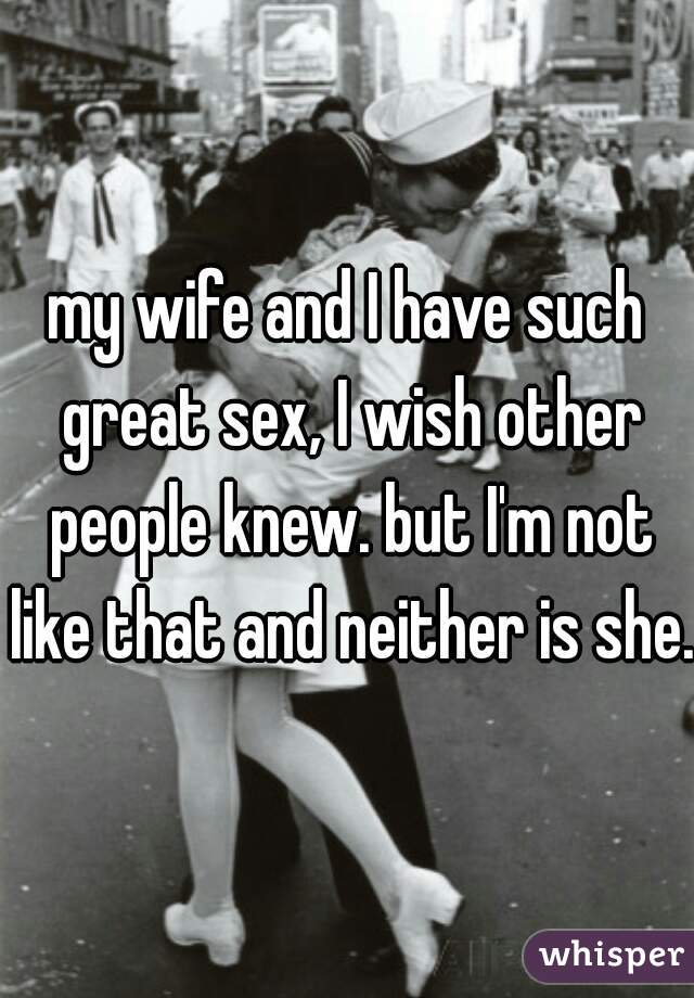 my wife and I have such great sex, I wish other people knew. but I'm not like that and neither is she. 
