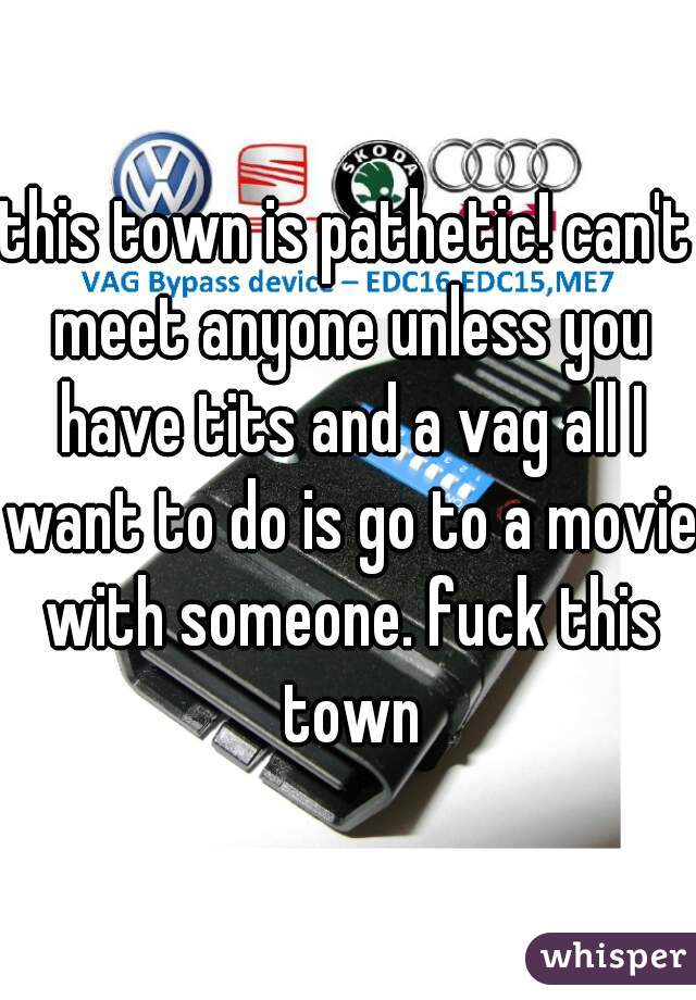 this town is pathetic! can't meet anyone unless you have tits and a vag all I want to do is go to a movie with someone. fuck this town