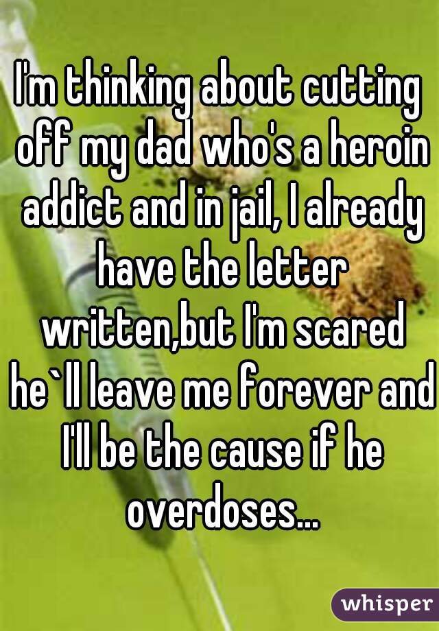 I'm thinking about cutting off my dad who's a heroin addict and in jail, I already have the letter written,but I'm scared he`ll leave me forever and I'll be the cause if he overdoses...