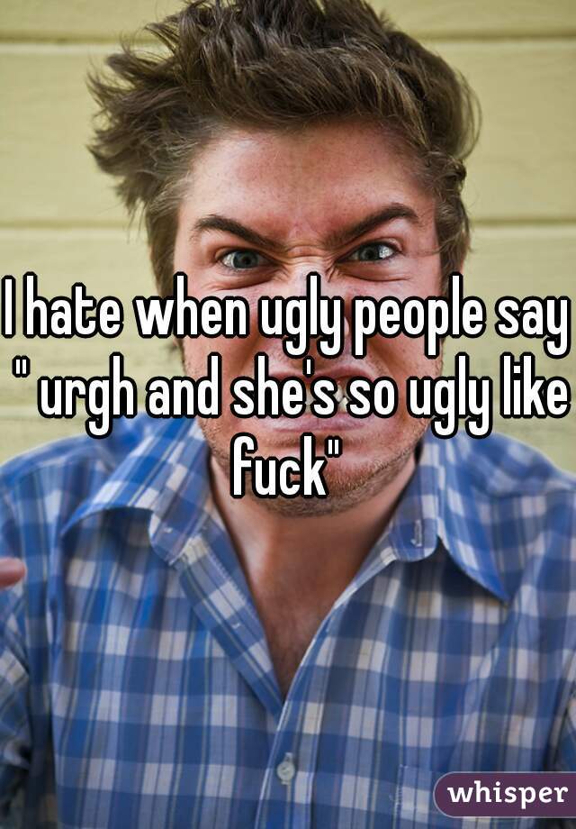 I hate when ugly people say " urgh and she's so ugly like fuck" 