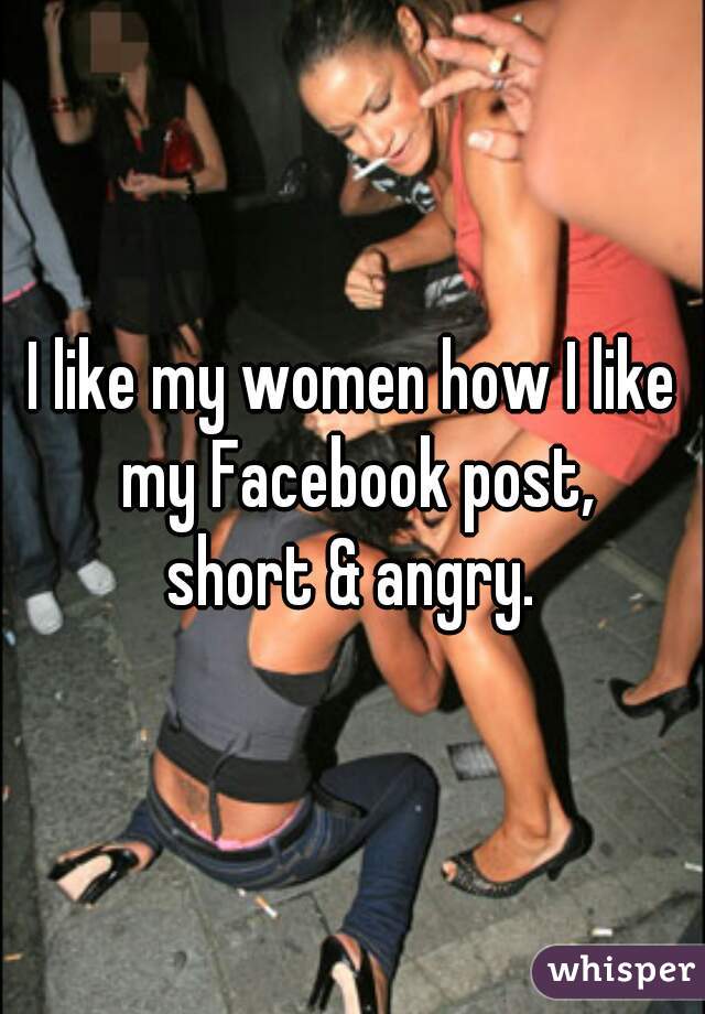 I like my women how I like my Facebook post,
short & angry.