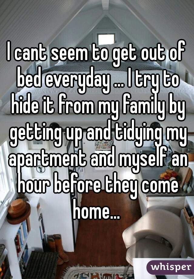 I cant seem to get out of bed everyday ... I try to hide it from my family by getting up and tidying my apartment and myself an hour before they come home... 