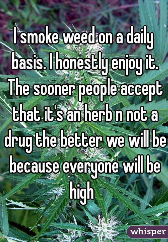 I smoke weed on a daily basis. I honestly enjoy it. The sooner people accept that it's an herb n not a drug the better we will be because everyone will be high  