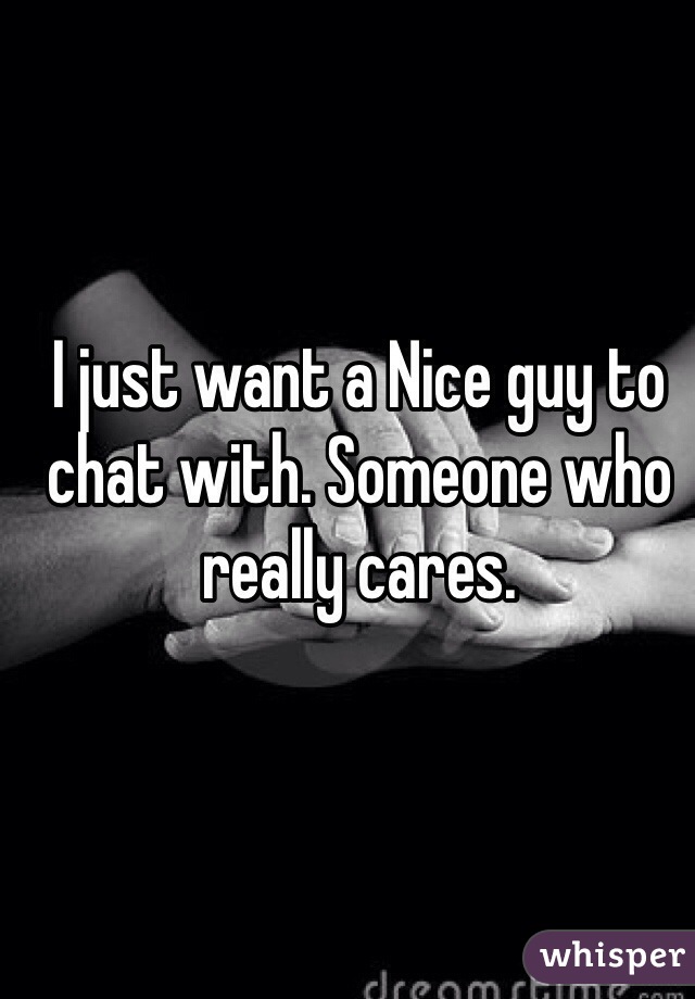 I just want a Nice guy to chat with. Someone who really cares. 
