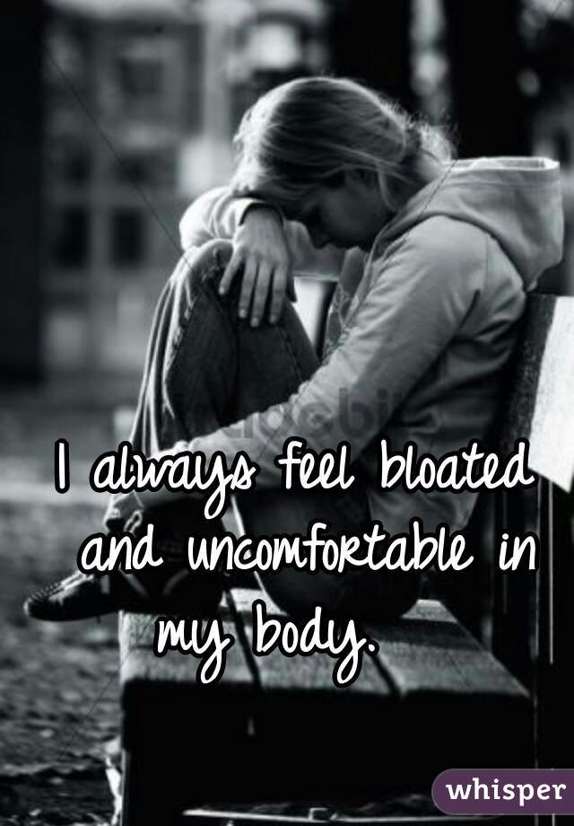 I always feel bloated and uncomfortable in my body.   