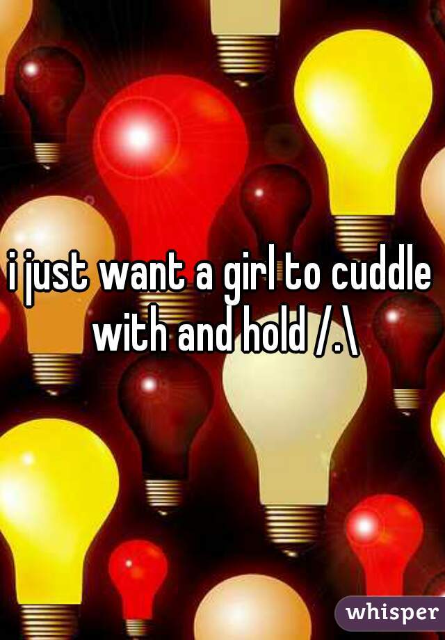 i just want a girl to cuddle with and hold /.\