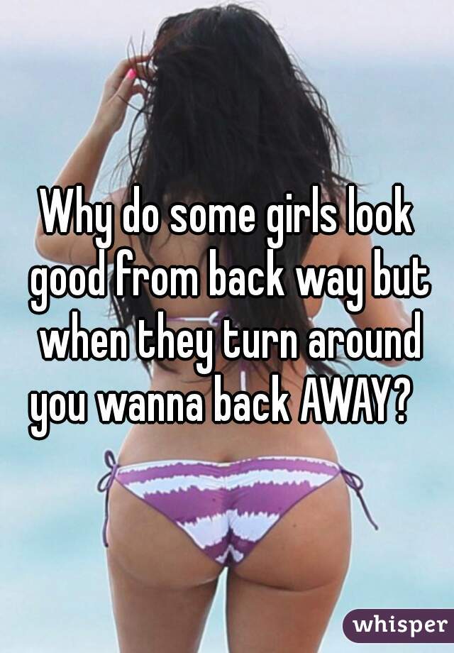 Why do some girls look good from back way but when they turn around you wanna back AWAY?  