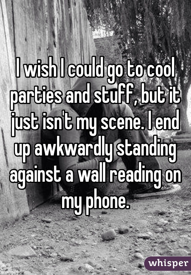 I wish I could go to cool parties and stuff, but it just isn't my scene. I end up awkwardly standing against a wall reading on my phone. 
