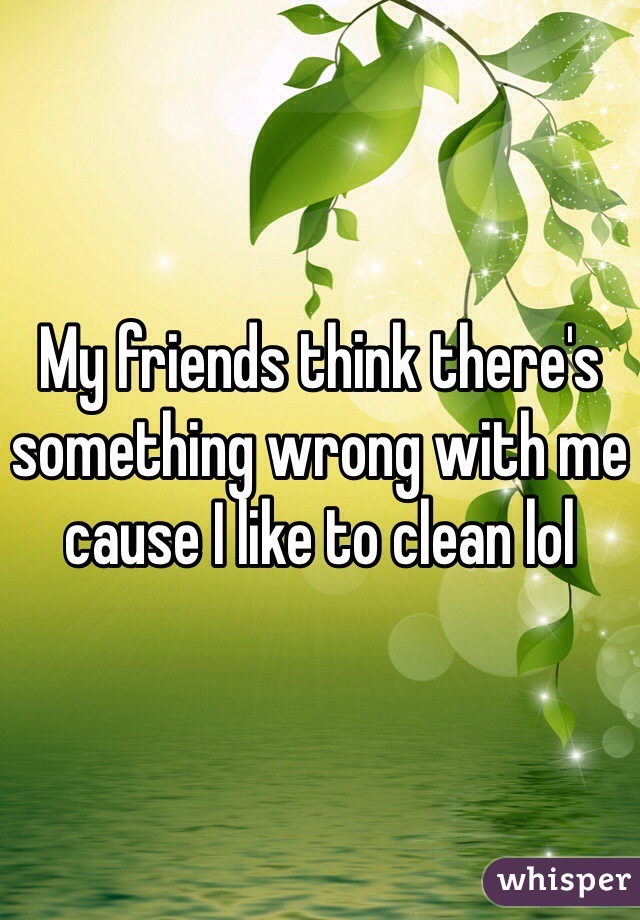 My friends think there's something wrong with me cause I like to clean lol