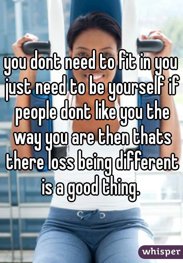 you dont need to fit in you just need to be yourself if people dont like you the way you are then thats there loss being different is a good thing. 