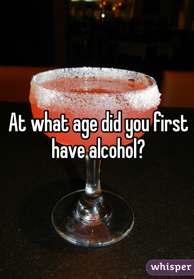 At what age did you first have alcohol? 