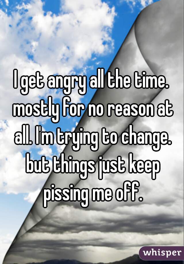 I get angry all the time. mostly for no reason at all. I'm trying to change. but things just keep pissing me off.