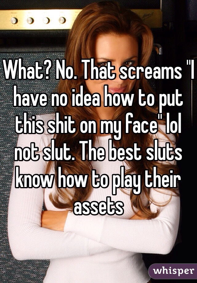 What? No. That screams "I have no idea how to put this shit on my face" lol not slut. The best sluts know how to play their assets 