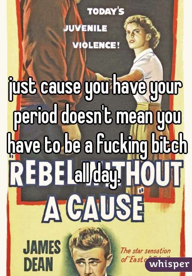 just cause you have your period doesn't mean you have to be a fucking bitch all day.