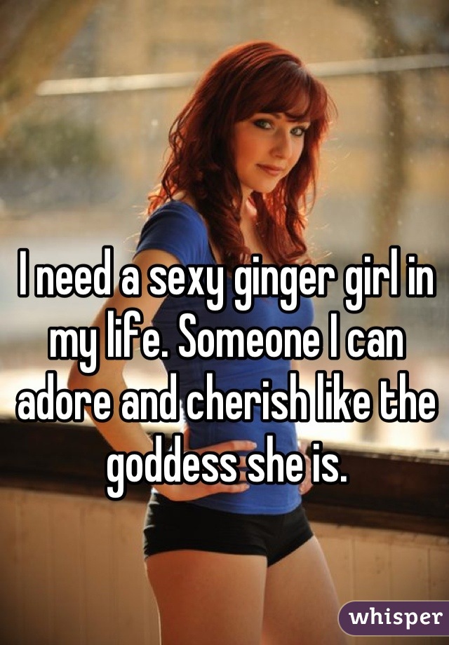 I need a sexy ginger girl in my life. Someone I can adore and cherish like the goddess she is.