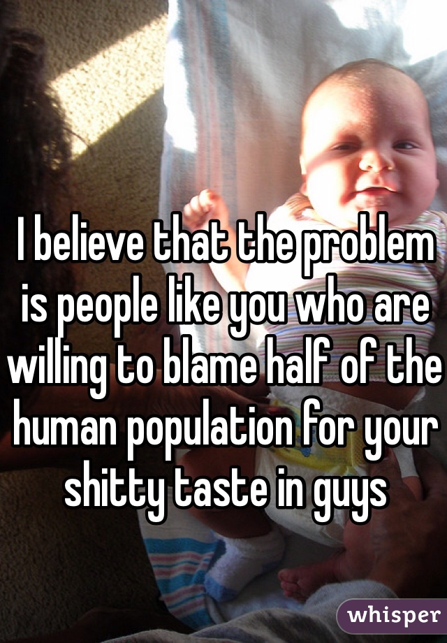 I believe that the problem is people like you who are willing to blame half of the human population for your shitty taste in guys