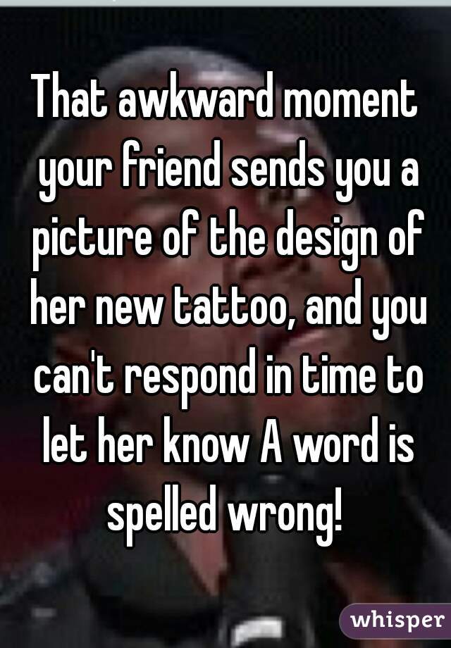 That awkward moment your friend sends you a picture of the design of her new tattoo, and you can't respond in time to let her know A word is spelled wrong! 
