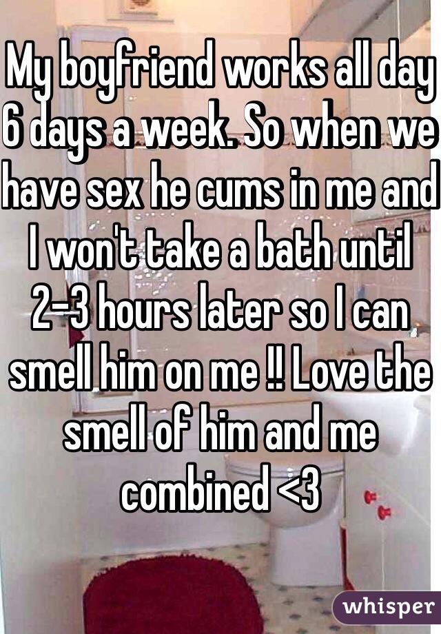 My boyfriend works all day 6 days a week. So when we have sex he cums in me and I won't take a bath until 2-3 hours later so I can smell him on me !! Love the smell of him and me combined <3