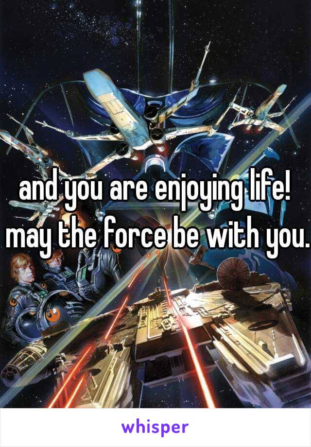 and you are enjoying life! may the force be with you.
